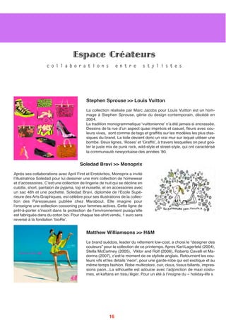 Stephen Sprouse >> Louis Vuitton
La collection réalisée par Marc Jacobs pour Louis Vuitton est un hom-
mage à Stephen Sprouse, génie du design contemporain, décédé en
2004.
La tradition monogrammatique ʻvuittonienneʼ nʼa été jamais si encrassée.
Dessins de la rue dʼun aspect quasi imprécis et casuel, fleurs avec cou-
leurs vives, sont comme de tags et graffitis sur les modèles les plus clas-
siques du brand. La toile devient donc un vrai mur sur lequel utiliser une
bombe. Deux lignes, ʻRosesʼ et ʻGraffitiʼ, à travers lesquelles on peut goû-
ter le juste mix de punk rock, wild-style et street-style, qui ont caractérisé
la communauté newyorkaise des années ʼ80.
Soledad Bravi >> Monoprix 
Après ses collaborations avec April First et Erotokritos, Monoprix a invité
lʼillustratrice Soledad pour lui dessiner une mini collection de homewear
et dʼaccessoires. C'est une collection de lingerie de nuit qui se décline en
culotte, short, pantalon de pyjama, top et nuisette, et en accessoires avec
un sac 48h et une pochette. Soledad Bravi, diplomée de l'Ecole Supé-
rieure des Arts Graphiques, est célèbre pour ses illustrations de la collec-
tion des Paresseuses publiée chez Marabout. Elle imagine pour
lʼenseigne une collection cocooning pour femmes actives. Cette ligne de
prêt-à-porter sʼinscrit dans la protection de lʼenvironnement puisquʼelle
est fabriquée dans du coton bio. Pour chaque tee-shirt vendu, 1 euro sera
reversé à la fondation ʻbioReʼ.
Matthew Williamsons >> H&M
Le brand suédois, leader du vêtement low-cost, a choisi le “designer des
couleurs” pour la collection de ce printemps. Apres Karl Lagerfeld (2004),
Stella McCartney (2005), Viktor and Rolf (2006), Roberto Cavalli et Ma-
donna (2007), cʼest le moment de ce styliste anglais. Retournent les cou-
leurs vifs et les détails ʻneonʼ, pour une garde-robe qui est exotique et au
même temps fashion. Robe multicolore, cuir, clous, tissus billants, impres-
sions paon...La silhouette est adoucie avec lʼadjonction de maxi costu-
mes, et kaftans en tissu léger. Pour un été à lʼinsigne du « holiday-life s
Espace Créateurs
c o l l a b o r a t i o n s e n t r e s t y l i s t e s
16
 