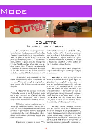 Mode
Le Concept store parisien pour excel-
lence. Pouvait-il en être autrement ? Aller chez
Colette c’est un devoir. On ne peut pas l’éviter.
Son concept est centré sur le tag “styledesi-
gnartfoodmusicbeautynews”. Et essentielle-
ment, sur tout ce qu’est cool. La boutique au
213, rue Saint Honoré est le lieu idéal pour ac-
céder aux secrets et découvrir les nouveautés
d’un monde en continuelle évolution. Pourquoi
ce lieu est-il devenu l’un des endroits essentiels
du fashion parisien ? Un Institution du style ?
Si dans toutes les grandes villes on ren-
contre des marques du luxe et chaîne store, tel
que Louis Vuitton et H&M, le concept de bou-
tique comme celui de Colette reste tout à fait
singulier.
Il est pourtant très facile de passer sans
s’en rendre compte devant la boutique, parce
que le nom n’apparait pas (Colette est repré-
sentée par deux cercles bleus) mais la grande
vitrine, quant à elle retient l’attention de tous.
700 mètres carrés, répartis sur trois ni-
veaux, qui rassemblent les idées les plus origi-
nales du monde entier et qui donnent le ton
pour tout ce qui concerne la mode, le design et
l’alimentation. Le critère de sélection est ex-
clusif : anoblir et exclure sans s’occuper des
cours du marché.
Depuis son ouverture en mars 1997,
par Colette Rousseaux et sa fille Sarah Larfel,
Colette s’efforce d’être le point de rencontre
entre la mode et le design, la musique et l’édi-
tion, la beauté et l’high-tech, d’être un espace
de découvertes avec ses expositions et un lieu
de détente au water-bar. C’est un endroit de
vie, en constant renouvellement.
Chaque jour, entre 500 et 800 person-
nes passent à la boutique. Nombre qui souligne
sa renommée.
Colette est le centre névralgique de la
créativité. Une telle créativité qu’on la peut re-
spirer dans chaque angle. De la vitrine, qui pro-
pose des installations toujours plus curieuses
et insolites, aux atmosphères du local lui-
même. En entrant, les basses virulentes et les
notes captivantes se répondent des tous les
côtés. A chaque pas une nouveauté, on se de-
mande toujours ce qu’on va trouver ailleurs.
Chez Colette rien n’est jamais banal. Rien
n’est jamais assuré. C’est une intention impos-
sible. Limité par la boutique elle-même.
Le RDC est une explosion des cou-
leurs. La table des livres placés à l’entrée ac-
cueille les fanatiques du design et de la mode,
avec un étalage de curiosités introuvables et de
travaux bizarres au premier coup d’oeil. En se
déplaçant à droite on trouve l’habillement ma-
sculin, avec t-shirt et vestes fluorescents. Le
rayon des chaussures regarde les plus extraver-
COLETTE
Le secret, est d’y aller.
17
 