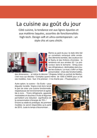 Remis au goût du jour, le style rétro fait
un comeback remarqué cette année.
Des éléments bombés, des couleurs fun
et flashy et des finitions chromées : la
tendance est aux années 50 ! Le pré-
curseur dans le domaine : Smeg avec
ses réfrigérateurs déclinables dans tou-
tes les couleurs. Le must, sʼoffrir un frigo
personnalisé - choix des fonctionnalités,
des dimensions - et même le décorer ! Drapeau british ou portrait de Marilyn,
cʼest vous qui décidez ! Comptez quand même de 1200 à 2400€ pour un de
ces modèles, mais - faut -il le préciser - il ne chante pas « Poupoupidou ! ».
Autre option, la cuisine « So Ecolo » pour
déguster durable. Vogica sʼest donc lancé
le pari de créer une cuisine fonctionnelle,
respectueuse de lʼenvironnement et agréa-
ble à vivre… Tiroirs réfrigérants, appareils
modulables et douches à fruits et légumes
permettent une réduction significative de
la consommation dʼénergie de 70% !
Encore au stade du prototype, les premiers
modèles ne seront disponibles quʼà partir
de 2010. Juste le temps dʼéconomiser…
La cuisine au goût du jour
Côté cuisine, la tendance est aux lignes épurées et 
aux ma2ères laquées, assor2es de fonc2onnalités 
high‐tech. Design som et ultra‐contemporain : un 
style chic et sans chichi. 
22
 