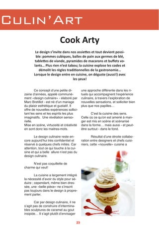 Culin’Art
Ce concept dʼune petite di-
zaine dʼannées, appelé communé-
ment «design culinaire» - élaboré par
Marc Bretillot - est né dʼun mariage
du plaisir esthétique et gustatif. Il
offre de nouvelles expériences sollici-
tant les sens et les esprits les plus
imaginatifs. Une révélation senso-
rielle.
Mise en scène, virtuosité et créativité
en sont donc les maitres-mots.
Le design culinaire reste en-
core aujourdʼhui très confidentiel et
réservé à quelques chefs initiés. Car
attention, tout ce qui touche à la cui-
sine et qui a belle allure nʼest pas du
design culinaire.
Nʼest pas coquillette de
charme qui veut!
La cuisine a largement intégré
la nécessité dʼavoir du style pour sé-
duire ; cependant, même bien dres-
sée, une «belle pièce» ne sʼinscrit
pas toujours dans le design à propre-
ment parler.
Car par design culinaire, il ne
sʼagit pas de construire dʼintermina-
bles sculptures de caramel au gout
insipide… Il sʼagit plutôt dʼenvisager
une approche différente dans les ri-
tuels qui accompagnent lʼexpérience
culinaire, à travers lʼexploration de
nouvelles sensations, et solliciter bien
plus que nos papilles…
Cʼest la cuisine des sens.
Celle où ce quʼon est amené à man-
ger est mis en scène et scénarisé
dans la forme… mais aussi - et peut-
être surtout - dans le fond.
Résultat dʼune étroite collabo-
ration entre designers et chefs cuisi-
niers, cette «nouvelle» cuisine a
Cook Arty
Le design s’invite dans nos assie3es et tout devient possi‐
ble: pommes cubiques, balles de pain aux germes de blé,
table3es de viande, pyramides de macarons et buﬀets vo‐
lants… Plus rien n’est tabou; la cuisine explose les codes et
démolit les règles tradiEonnelles de la gastronomie…
Lorsque le design entre en cuisine, on déguste (aussi!) avec
les yeux!
23
 