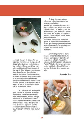 permis à chacun de bousculer sa
façon de travailler: les designers ont
réappris les diverses contraintes de
leur métier, et les chefs, à leur ma-
nière, ont bousculé les pratiques de
leur savoir-faire à travers ces innova-
tions. Les champs dʼapplication y
sont sans mesure : le designer ima-
gine des structures, lumineuses, con-
tenantes-contenues, colorées et
distrayantes tandis que le chef prend
le soin de créer et de « gouverner le
goût », dʼétablir la surprise en bou-
che et le plaisir du palais.
Car contrairement à des prati-
ques comme le stylisme, le design
culinaire ne sʼattache pas unique-
ment à lʼesthétisme, mais à lʼusage,
la fonction et la faisabilité. On tra-
vaille avant tout la forme, la couleur,
la texture et la valeur des prépara-
tions. Cʼest une équation subtile,
possédant de multiples variables…
Oui, le design culinaire, cʼest tout un
art !
Et à ce titre, des options
« Fooding » fleurissent dans les
écoles de créations.
Autour des plus grands designers
du domaine, mais aussi plasticiens,
chefs cuisiniers et sociologues, les
élèves interrogent les habitudes ali-
mentaires, les usages et inventent
notre quotidien le plus intime, celui
de notre bouche.
Nouvelles sensations, nouveaux
goûts, et approches différentes des
rituels qui accompagnent notre céré-
monial alimentaire, ils testent et ren-
versent nos tabous et nos
traditions...
Emulsion parfaite de marke-
ting, de tendance et de réalité, me-
ringues atomiques, brochettes en
suspension et sorbets volatiles
sʼexposent et sʼimposent à la galerie
FraichʼAttitude. En rupture avec les
codes établis la « Beautiful Food »
semble destinée à un succès cer-
tain.
Jenna Le Bras
24
 