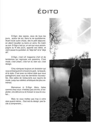 D∙Sign: des signes, ceux de tous les
jours, autour de soi, dans la vie quotidienne.
Avant toute autre chose, dès le petit déjeuner,
en allant travailler ou boire un verre. Du matin
au soir. D∙Sign cʼest ça, un ami qui vous accom-
pagne au fil des jours, apporte ses idées, et
vient casser le quotidien, le “déjà fait” et le “déjà
dit”.
D∙Sign, cʼest LE magazine dʼart et de
tendances qui regroupe vos passions. Cʼest
mode, cʼest urbain, cʼest fun et, bien sûr, cʼest
design.
Cinq rubriques toujours en évolution qui
vous embarqueront à travers le goût, la beauté,
et le style. Cʼest avec ce même style que nous
partagerons avec vous les dernières nouveau-
tés. Des salles de restaurants aux rayons de
mode, jusquʼaux ateliers artistiques les plus ex-
trêmes.
Bienvenue in D∙Sign. Alors, faites
comme chez vous: nʼhésitez pas à le lire, à lʼex-
ploiter, à le détruire ou le froisser si vous le vou-
lez...
Mais ne vous mettez pas trop à votre
aise quand mȇme... Ceci est du design: pas fa-
cile à comprendre...
ÉDITO
 