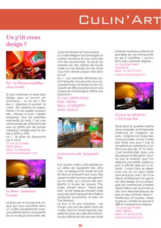 Toi : Le Restaurant&Bar
ultra trendy
Si vous cherchez un resto ultra
design pour un brunch en
amoureux… Le Toi est «  The
lieu » : glamour à souhait, la
carte est créative et surpre-
nante ! Et les soirées toujours
très... trendy ! e must : l’apéro
shopping, tous les premiers
mercredis du mois, c’est une
vente privée de vêtements de
luxe ou griffés par de jeunes
créateurs, bradés pour la soi-
rée à 50% ou 70%.
Le  + : le diner du dimanche
soir à 25 € !
27 rue du Colisée
PARIS 8ème
Résa : 0142565658
www.toi-restaurant.com
clubs londoniens et new-yorkais.
Le cadre élégant accompagne la
cuisine novatrice et une carte des
vins très recherchée. Du jeudi au
samedi soir, des artistes de haute
volée et une bande son de choix
vous font danser jusque tard dans
la nuit.
Le + : Les cocktails dînatoires du-
rant lesquels vous pouvez vous ac-
caparer le lieu, le temps d'une nuit,
à partir de 20€ par personne et une
coupe de champagne offerte par
personne !
21 rue Juliette Dodu
Paris 10ème
Résa : 0142029971
www. baxo.fr
Et pour se rafraîchir :
L’Ice Kube Bar
Situé dans le quartier insolite
de la chapelle, entre épicerie
indiennes et magasins de
saris, l’original Ice Kube Bar,
vous accueille, si vous n’avez
pas froids aux yeux  ! Car la
température ambiante n’at-
teint pas plus de -5° !!!! Alors,
c’est emmitouflés dans une
doudoune et des gants, (four-
nis par la maison), que l’on
déguste une petite vodka ou
plus si affinité (elle est à vo-
lonté…) mais il faut se dépê-
cher car on ne peut rester
dans le bar qu’une 1 /2h !!! Le
décor entièrement en glace
est ultra design et accompa-
gné de nombreuses lumières
(seize millions de nuances) et
des sons electrokubiques de
plus en plus rythmés. Alors n’-
hésiter plus, et courrez…briser
la glace L’entrée du bar est à
38€ et comprend la boisson.
1-5, passage Ruelle
Paris 18ème
Résa : 01 42 05 20 00
www.kubehotel.com
Un p’tit creux
design ?
Le Baxo : Ambiance
Lounge
Le Baxo est un lounge bar uni-
que qui vous accueille dans
un cadre exceptionnel avec
une palette de DJ's à la pointe
de la musique branchée des
Le branchouille Spaghetti
Bar
Cet ancien café a été relooké en
un drôle de Spaghetti Bar ultra
chic. Le design et la mode ont prit
les lieux et évoluent aux cours des
saisons et des humeurs des gérant !
Sur la carte, on y trouve des spa-
ghettis à toutes les sauces ("to-
mate, piment doux", "Meat ball,
ball, " ou les "spag du monde") mais
aussi des plats typiquement italiens
(antipasti, bruschetta, et bien sûr
The tiramisu).
Le truc à ne pas manquer  : Les
Chups, qui sont de petits shots de
vodka dont la forme rigolote rap-
pelle les sticks de colle des enfants.
Le plus difficile est encore de choisir
entre les nombreux arômes di-
sponibles de ces mini-bouteil-
les de 2 centilitres : cactus,
litchi rose, caramel, réglisse....
14, Rue Saint Merri
Paris4ème
Résa : 01 42 72 75 97
www.curieuxspag.com
Culin’Art
26
 
