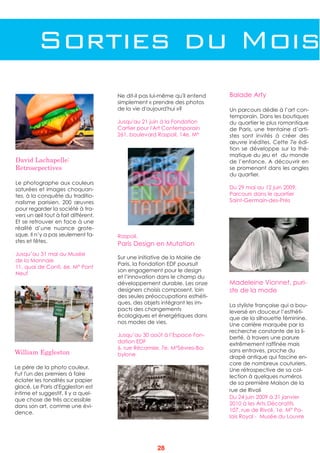 Sorties du Mois
David Lachapelle:
Retroscpectives
Le photographe aux couleurs
saturées et images choquan-
tes, à la conquête du traditio-
nalisme parisien. 200 œuvres
pour regarder la société à tra-
vers un œil tout à fait différent.
Et se retrouver en face à une
réalité d’une nuance grote-
sque. Il n’y a pas seulement fa-
stes et fêtes.
Jusqu’au 31 mai au Musée
de la Monnaie
11, quai de Conti, 6e. M° Pont
Neuf
Ne dit-il pas lui-même qu'il entend
simplement « prendre des photos
de la vie d'aujourd'hui »?
Jusqu'au 21 juin à la Fondation
Cartier pour l'Art Contemporain
261, boulevard Raspail, 14e. M°
Madeleine Vionnet, puri-
ste de la mode 
La styliste française qui a bou-
leversé en douceur l’esthéti-
que de la silhouette féminine.
Une carrière marquée par la
recherche constante de la li-
berté, à travers une parure
extrêmement raffinée mais
sans entraves, proche du
drapé antique qui fascine en-
core de nombreux couturiers.
Une rétrospective de sa col-
lection à quelques numéros
de sa première Maison de la
rue de Rivoli
Du 24 juin 2009 à 31 janvier
2010 à les Arts Décoratifs
107, rue de Rivoli, 1e. M° Pa-
lais Royal - Musée du Louvre
William Eggleston
Le père de la photo couleur.
Fut l'un des premiers à faire
éclater les tonalités sur papier
glacé. Le Paris d'Eggleston est
intime et suggestif. Il y a quel-
que chose de très accessible
dans son art, comme une évi-
dence.
Raspail.
Paris Design en Mutation
Sur une initiative de la Mairie de
Paris, la Fondation EDF poursuit
son engagement pour le design
et l’innovation dans le champ du
développement durable. Les onze
designers choisis composent, loin
des seules préoccupations esthéti-
ques, des objets intégrant les im-
pacts des changements
écologiques et énergétiques dans
nos modes de vies.
Jusqu’au 30 août à l’Espace Fon-
dation EDF
6, rue Récamier, 7e. M°Sèvres-Ba-
bylone
Balade Arty
Un parcours dédie à l’art con-
temporain. Dans les boutiques
du quartier le plus romantique
de Paris, une trentaine d’arti-
stes sont invités à créer des
œuvre inédites. Cette 7e édi-
tion se développe sur la thé-
matique du jeu et du monde
de l’enfance. A découvrir en
se promenant dans les angles
du quartier.
Du 29 mai au 12 juin 2009,
Parcours dans le quartier
Saint-Germain-des-Prés
28
 