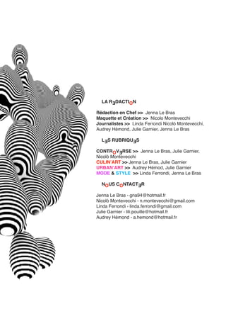 LA RƎDACTION
Rédaction en Chef >> Jenna Le Bras
Maquette et Création >> Nicolo Montevecchi
Journalistes >> Linda Ferrondi Nicolò Montevecchi,
Audrey Hémond, Julie Garnier, Jenna Le Bras
LƎS RUBRIQUƎS
CONTROVƎRSE >> Jenna Le Bras, Julie Garnier,
Nicolò Montevecchi
CULINʼART >> Jenna Le Bras, Julie Garnier
URBANʼART >> Audrey Hémod, Julie Garnier
MODE & STYLE >> Linda Ferrondi, Jenna Le Bras
NOUS CONTACTƎR
Jenna Le Bras ∙ gna94@hotmail.fr
Nicolò Montevecchi ∙ n.montevecchi@gmail.com
Linda Ferrondi ∙ linda.ferrondi@gmail.com
Julie Garnier ∙ lili.pouille@hotmail.fr
Audrey Hémond ∙ a.hemond@hotmail.fr
 
