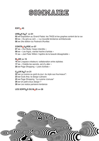 SOMMAIRE
EDITO #0
URBANʼART >> 01
02 >> Exposition au Grand Palais: les TAGS et les graphes sortent de la rue
03 >> « Du gris au vert…» La nouvelle tendance architecturale
06 >> 24e édition du Festival dʼAurillac
CONTROVERSE >> 07
07 >> « Our Body: lʼexpo interdite »
09 >> « Les frigos, viande fraiche dʼartiste »
11 >> « Joel Peter Witkin: lʼapôtre de la beauté désagréable »
MODE >> 15
16 >> Lʼespace créateurs: collaboration entre stylistes
17 >> « Colette les secrets, est dʼy aller »
20 >> Page Shopping « Look dʼartiste »
CULINʼART >> 21
22 >> La cuisine au goût du jour: du style aux fourneaux”!
23 >> Cook Arty: le design culinaire
25 >> Page Shopping “La cuisine sʼamuse”
26 >> Un petit creux design ?
28 >> Les restos parisiens tendance
LES SORTIES DU MOIS >> 28
 