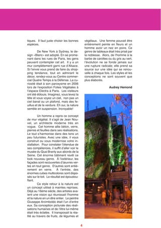 tiques. Il faut juste choisir les bonnes
espèces.
De New York à Sydney, le de-
sign «Blanc» est adopté. En se prome-
nant dans les rues de Paris, les gens
peuvent contempler cet art. Il y a un
mur complètement garni rue dʼAlsace.
Si lʼenvie vous prend de faire du shop-
ping tendance, tout en admirant le
décor, rendez-vous au Centre commer-
cial Quatre Temps à la Défense. La cu-
riosité était à son paroxysme en 2006
lors de lʼexposition Folies Végétales à
lʼespace Electra à Paris. Les visiteurs
ont été éblouis. Imaginez, vous levez la
tête et vous voyez un ciel, non pas un
ciel banal ou un plafond, mais des fe-
uillus et de la verdure. Eh oui, la nature
semble en suspension. Incroyable!
Un homme a repris ce concept
de mur végétal. Il sʼagit de Jean Nou-
vel, un architecte moderne très en
vogue. Cet homme allie béton, verre,
pierres et feuilles dans ses réalisations.
Le tout sʼharmonise dans des tons un
peu futuristes. Avec une idée, il vous
construit ou vous modernise votre in-
stallation. Pour constater lʼétendue de
ses compétences, il suffit dʼaller voir le
musée du Quai Branly aux abords de la
Seine. Cet énorme bâtiment revêt ce
look nouveau genre. À lʼextérieur, les
façades sont recouvertes dʼœuvres ver-
tes en tout genre. Dʼautres sont entiè-
rement en verre. À lʼentrée, des
énormes cubes multicolores sont dispo-
sés sur le toit. Le résultat est époustou-
flant.
Ce style retour à la nature est
un concept utilisé à maintes reprises.
Déjà au 16ème siècle, des artistes ava-
ient une vision qui réunissait lʼhomme
et la nature en un être entier. Le peintre
Giuseppe Arcimboldo était lʼun dʼentre
eux. Sa conception picturale des réali-
sations humaines et de lʼêtre lui-même
était très éclatée. Il transposait la réa-
lité au travers de fruits, de légumes et
végétaux. Une femme pouvait être
entièrement peinte en fleurs et un
homme avoir un nez en poire. Ce
genre de tableaux était très prisé par
la noblesse. Alors, de lʼhomme à la
barbe de carottes ou du gris au vert,
lʼévolution ne se fonde jamais sur
une rupture radicale; elle prend sa
source sur une idée qui se renou-
velle à chaque fois. Les styles et les
conceptions ne sont souvent que
plus élaborés.
Audrey Hemond
4
 