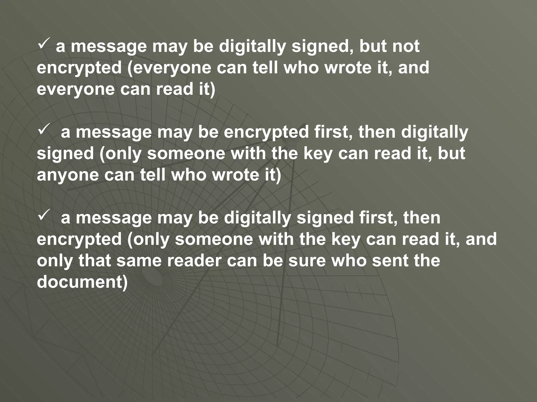 a message may be digitally signed, but not encrypted (everyone can tell who wrote it, and everyone can read it) a message may be encrypted first, then digitally signed (only someone with the key can read it, but anyone can tell who wrote it) a message may be digitally signed first, then encrypted (only someone with the key can read it, and only that same reader can be sure who sent the document) 