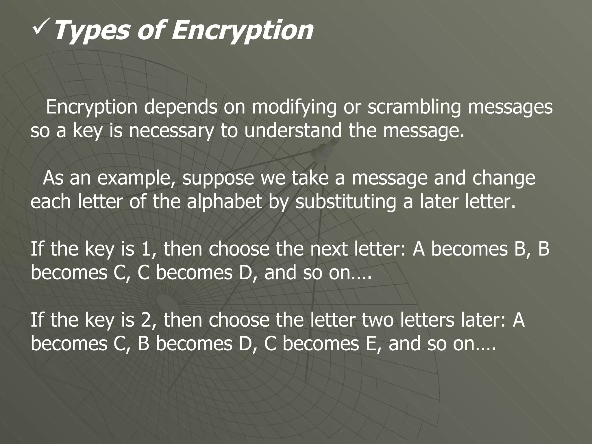 Types of Encryption Encryption depends on modifying or scrambling messages so a key is necessary to understand the message.  As an example, suppose we take a message and change each letter of the alphabet by substituting a later letter. If the key is 1, then choose the next letter: A becomes B, B becomes C, C becomes D, and so on…. If the key is 2, then choose the letter two letters later: A becomes C, B becomes D, C becomes E, and so on….   