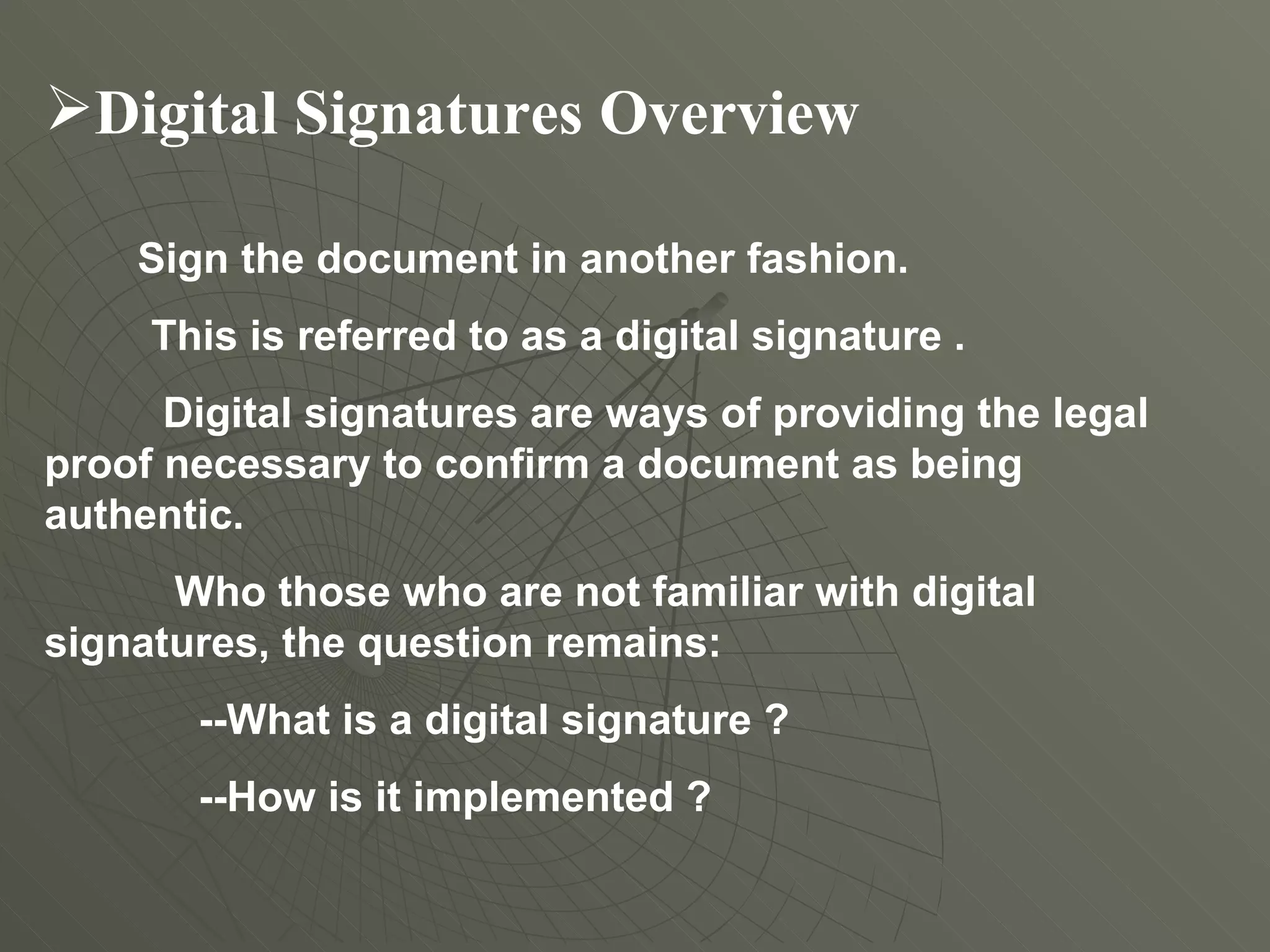 Digital Signatures Overview   Sign the document in another fashion.  This is referred to as a digital signature . Digital signatures are ways of providing the legal proof necessary to confirm a document as being authentic.  Who those who are not familiar with digital signatures, the question remains:  --What is a digital signature ? --How is it implemented ?  
