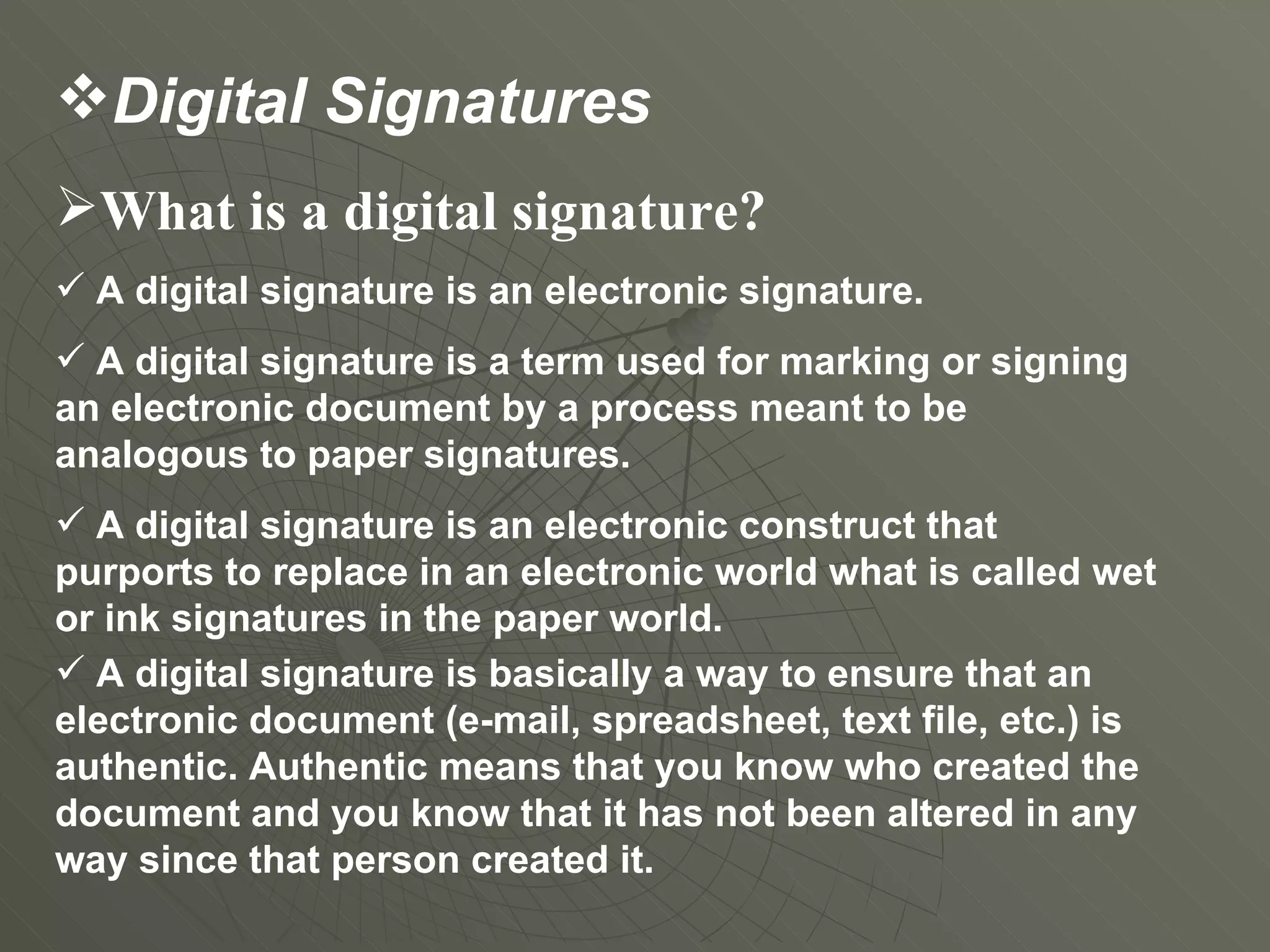 What is a digital signature?  A digital signature is an electronic signature.  A digital signature is a term used for marking or signing an electronic document by a process meant to be analogous to paper signatures. A digital signature is an electronic construct that purports to replace in an electronic world what is called wet or ink signatures in the paper world.  A digital signature is basically a way to ensure that an electronic document (e-mail, spreadsheet, text file, etc.) is authentic. Authentic means that you know who created the document and you know that it has not been altered in any way since that person created it.  Digital Signatures 