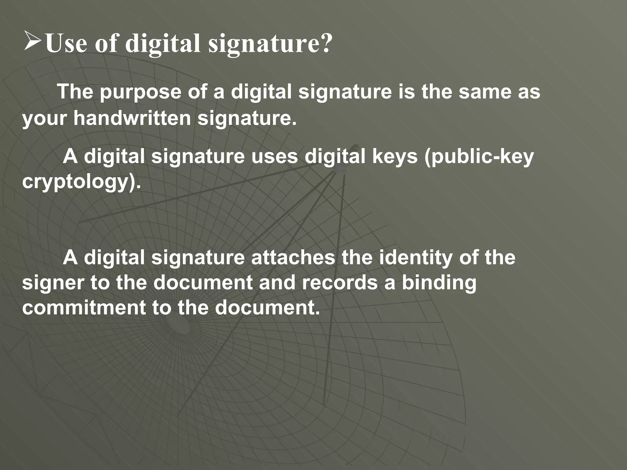 Use of digital signature? The purpose of a digital signature is the same as your handwritten signature.  A digital signature uses digital keys (public-key cryptology).  A digital signature attaches the identity of the signer to the document and records a binding commitment to the document. 