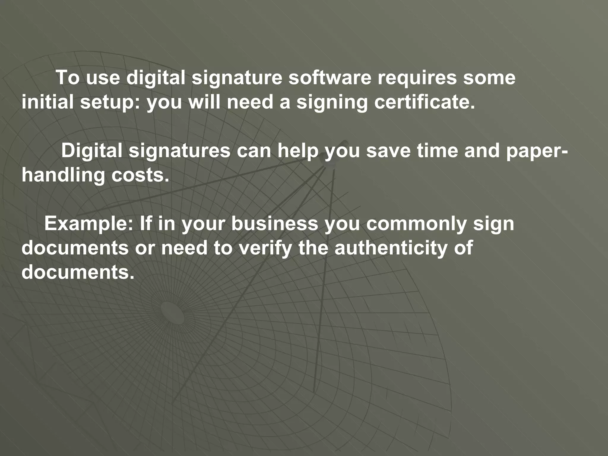 To use digital signature software requires some initial setup: you will need a signing certificate.  Digital signatures can help you save time and paper-handling costs. Example: If in your business you commonly sign documents or need to verify the authenticity of documents. 