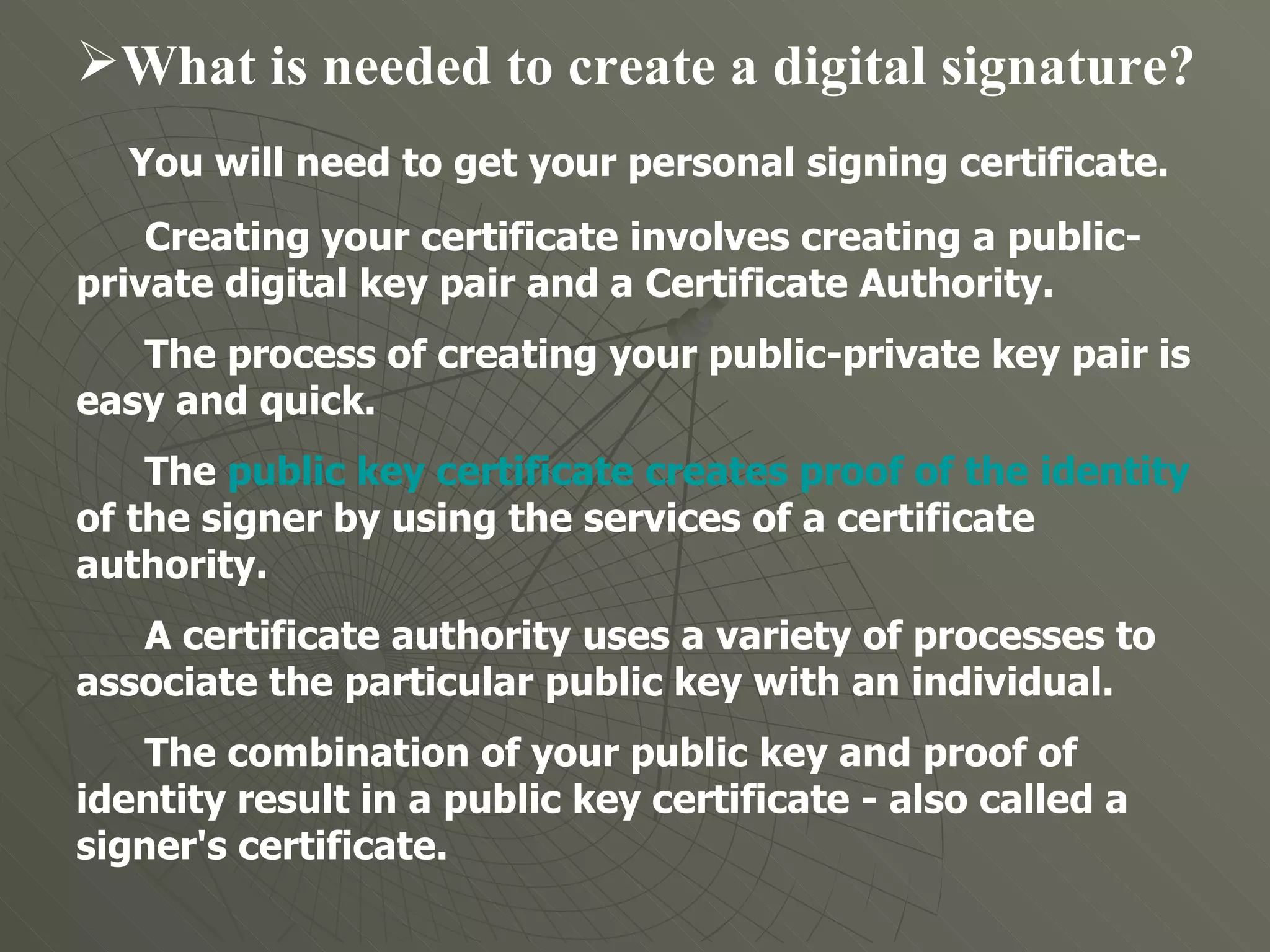 What is needed to create a digital signature?  You will need to get your personal signing certificate.  Creating your certificate involves creating a public-private digital key pair and a Certificate Authority.  The process of creating your public-private key pair is easy and quick. The  public key certificate creates proof of the identity  of the signer by using the services of a certificate authority.  A certificate authority uses a variety of processes to associate the particular public key with an individual. The combination of your public key and proof of identity result in a public key certificate - also called a signer's certificate.  
