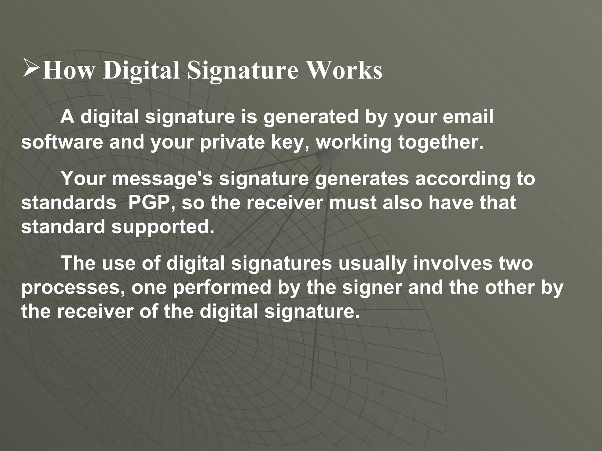 How Digital Signature Works A digital signature is generated by your email software and your private key, working together.  Your message's signature generates according to standards  PGP, so the receiver must also have that standard supported. The use of digital signatures usually involves two processes, one performed by the signer and the other by the receiver of the digital signature. 