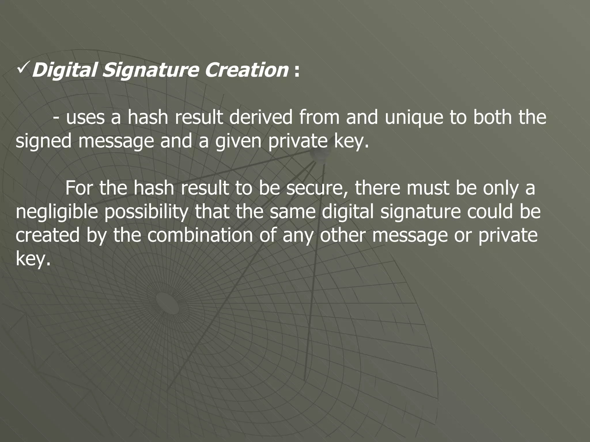 Digital Signature Creation  : - uses a hash result derived from and unique to both the signed message and a given private key. For the hash result to be secure, there must be only a negligible possibility that the same digital signature could be created by the combination of any other message or private key.  