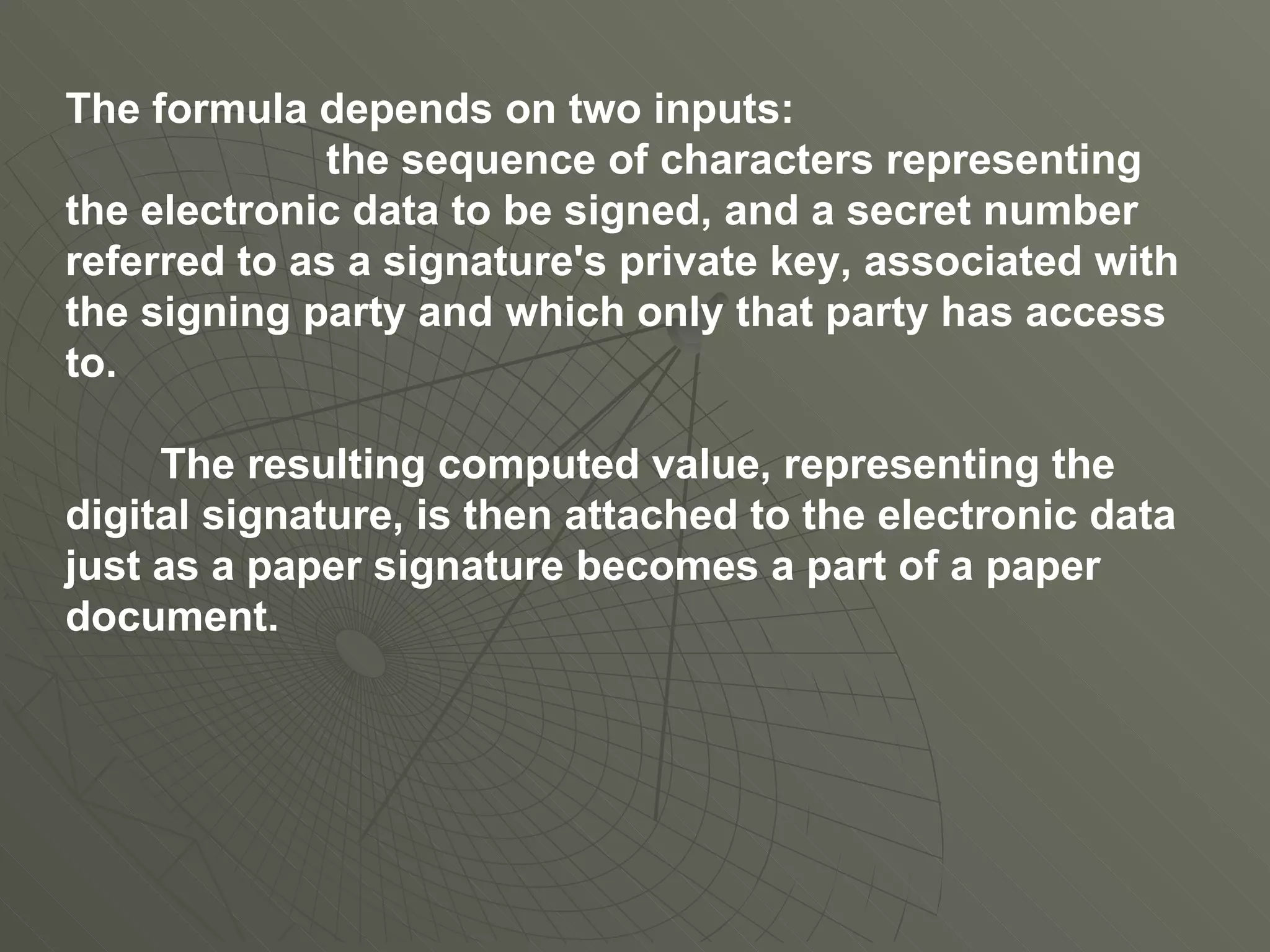 The formula depends on two inputs: the sequence of characters representing the electronic data to be signed, and a secret number referred to as a signature's private key, associated with the signing party and which only that party has access to. The resulting computed value, representing the digital signature, is then attached to the electronic data just as a paper signature becomes a part of a paper document. 