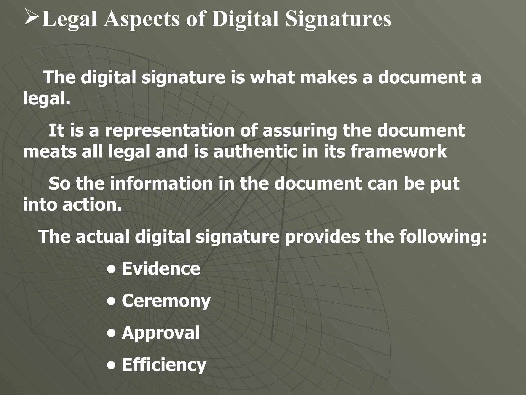 Legal Aspects of Digital Signatures   The digital signature is what makes a document a legal.  It is a representation of assuring the document meats all legal and is authentic in its framework  So the information in the document can be put into action.  The actual digital signature provides the following:  •  Evidence  •  Ceremony  •  Approval  •  Efficiency  