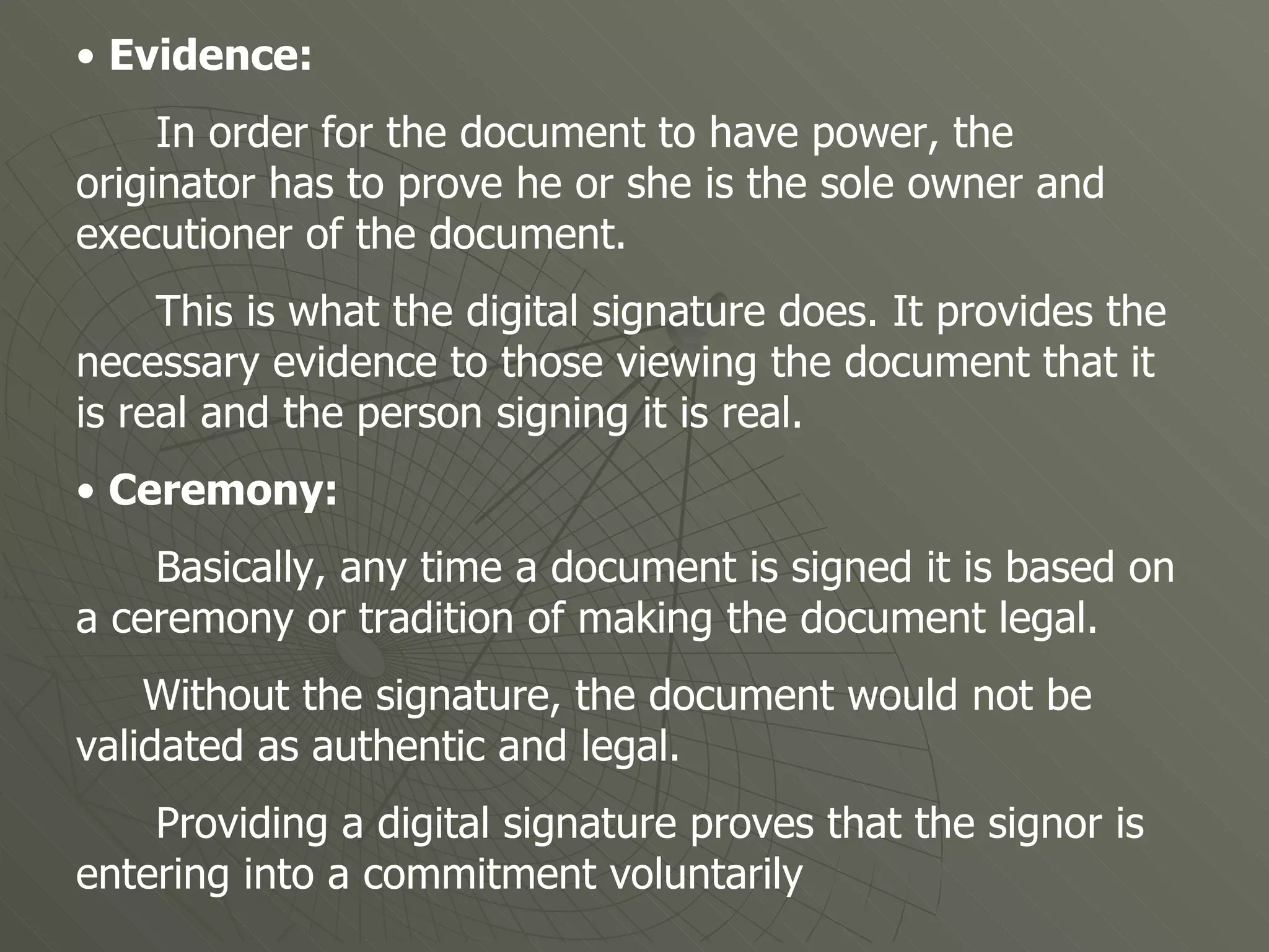 •  Evidence: In order for the document to have power, the originator has to prove he or she is the sole owner and executioner of the document.  This is what the digital signature does. It provides the necessary evidence to those viewing the document that it is real and the person signing it is real.  •  Ceremony:  Basically, any time a document is signed it is based on a ceremony or tradition of making the document legal.  Without the signature, the document would not be validated as authentic and legal.  Providing a digital signature proves that the signor is entering into a commitment voluntarily  