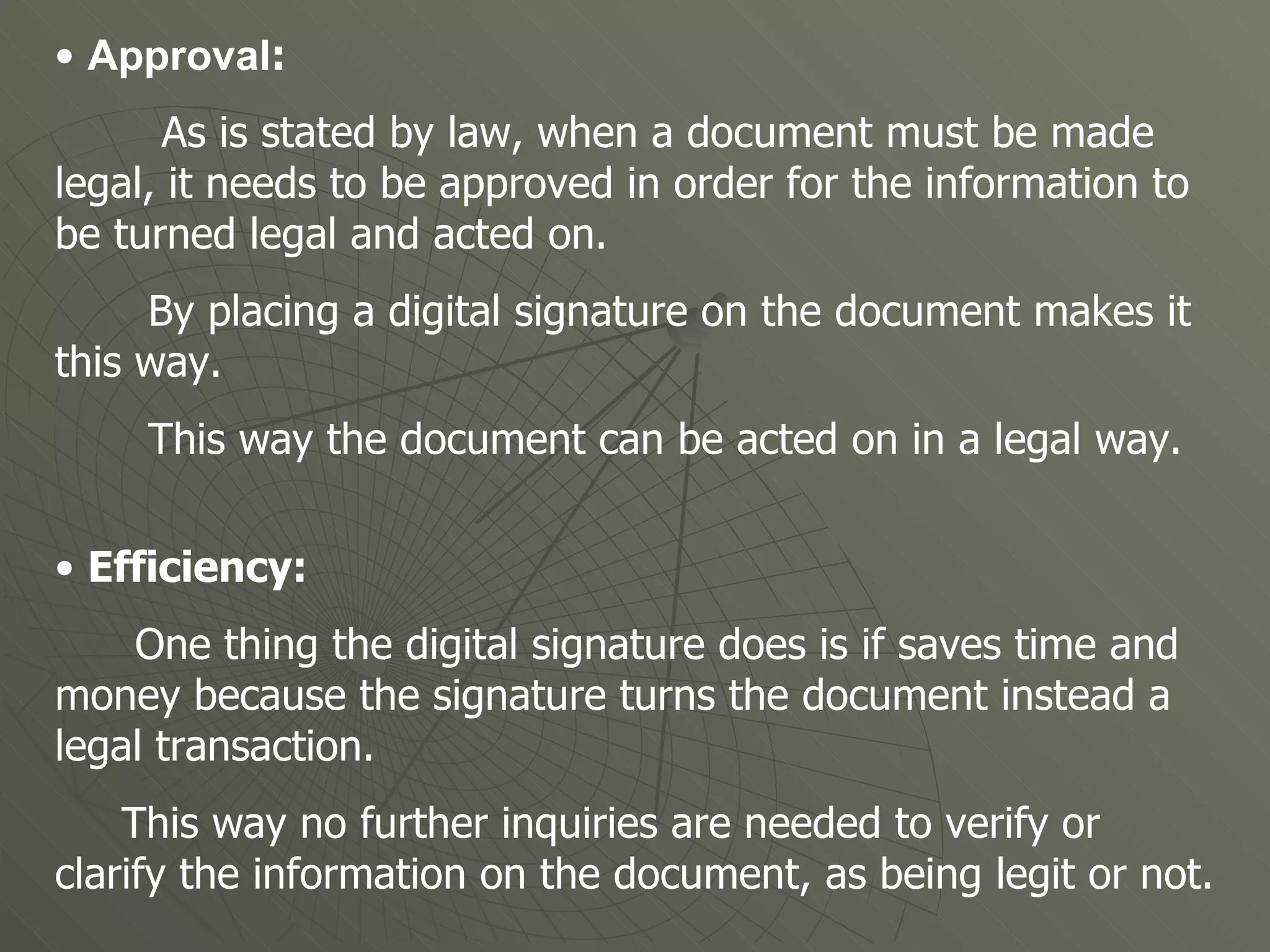 •  Approval :  As is stated by law, when a document must be made legal, it needs to be approved in order for the information to be turned legal and acted on. By placing a digital signature on the document makes it this way.  This way the document can be acted on in a legal way. •  Efficiency:  One thing the digital signature does is if saves time and money because the signature turns the document instead a legal transaction.  This way no further inquiries are needed to verify or clarify the information on the document, as being legit or not.  