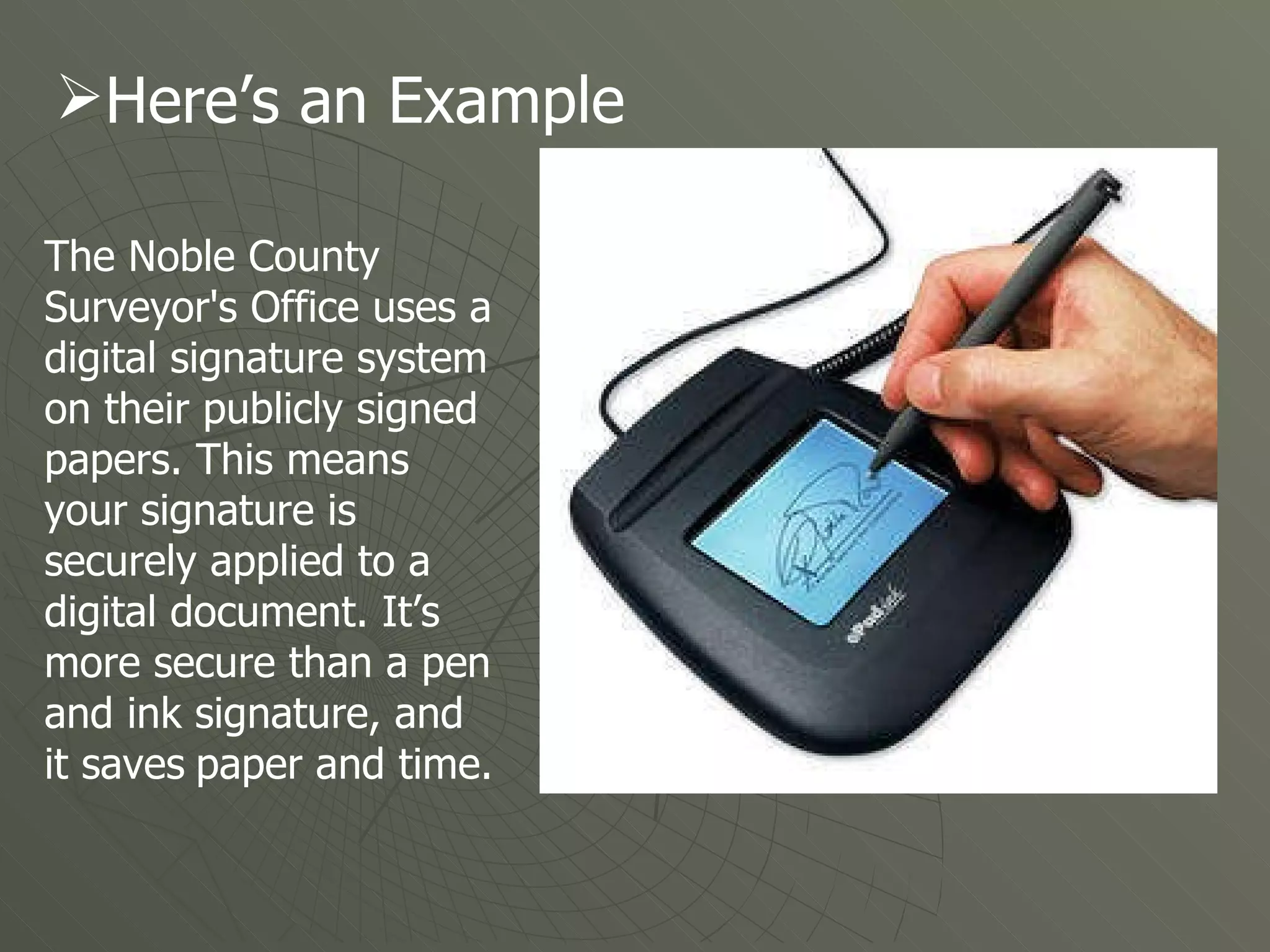 The Noble County Surveyor's Office uses a digital signature system on their publicly signed papers. This means your signature is securely applied to a digital document. It’s more secure than a pen and ink signature, and it saves   paper and time. Here’s an Example 