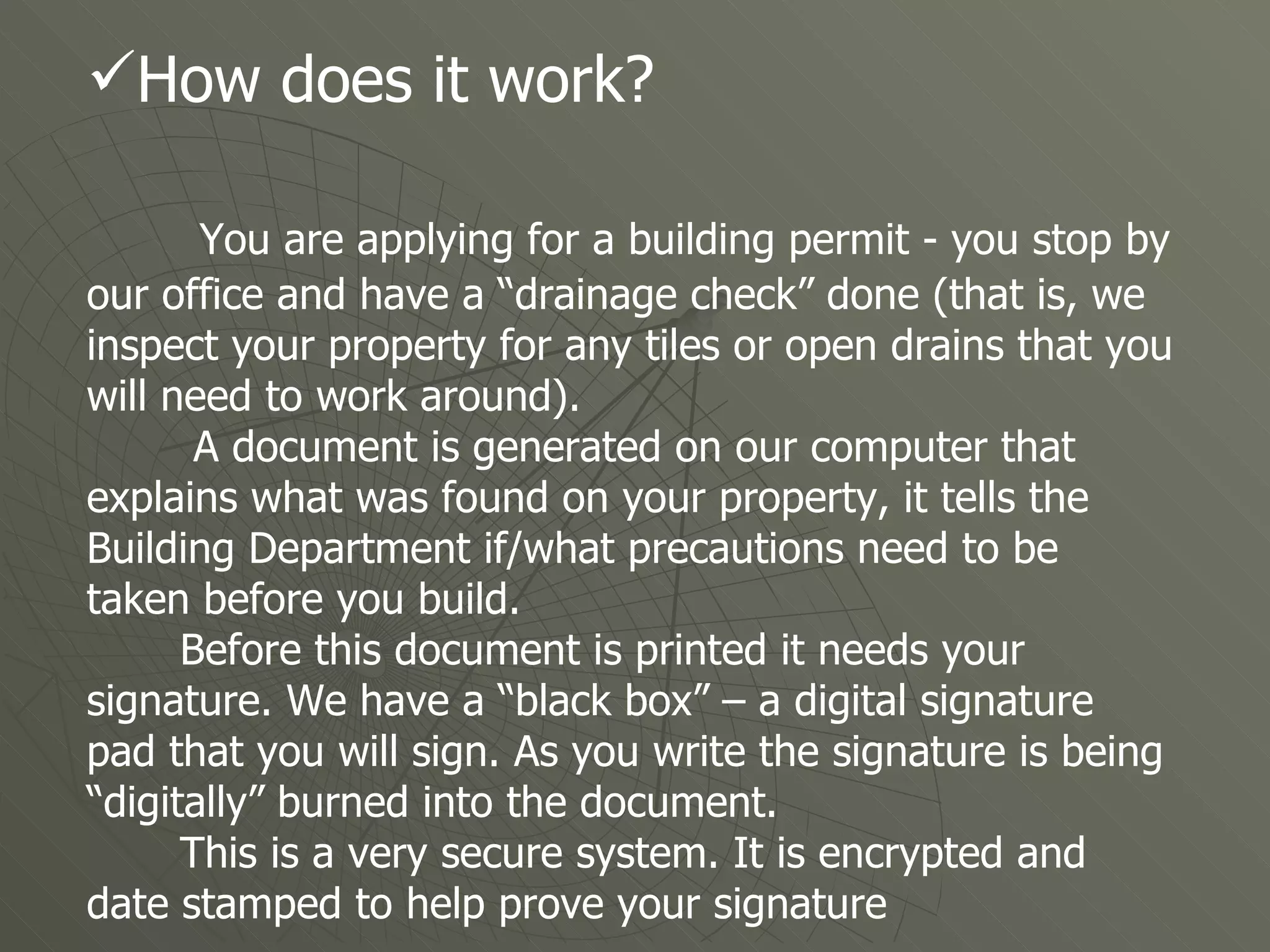 How does it work? You are applying for a building permit - you stop by our office and have a “drainage check” done (that is, we inspect your property for any tiles or open drains that you will need to work around). A document is generated on our computer that explains what was found on your property, it tells the Building Department if/what precautions need to be taken before you build.  Before this document is printed it needs your signature. We have a “black box” – a digital signature pad that you will sign. As you write the signature is being “digitally” burned into the document.  This is a very secure system. It is encrypted and date stamped to help prove your signature  