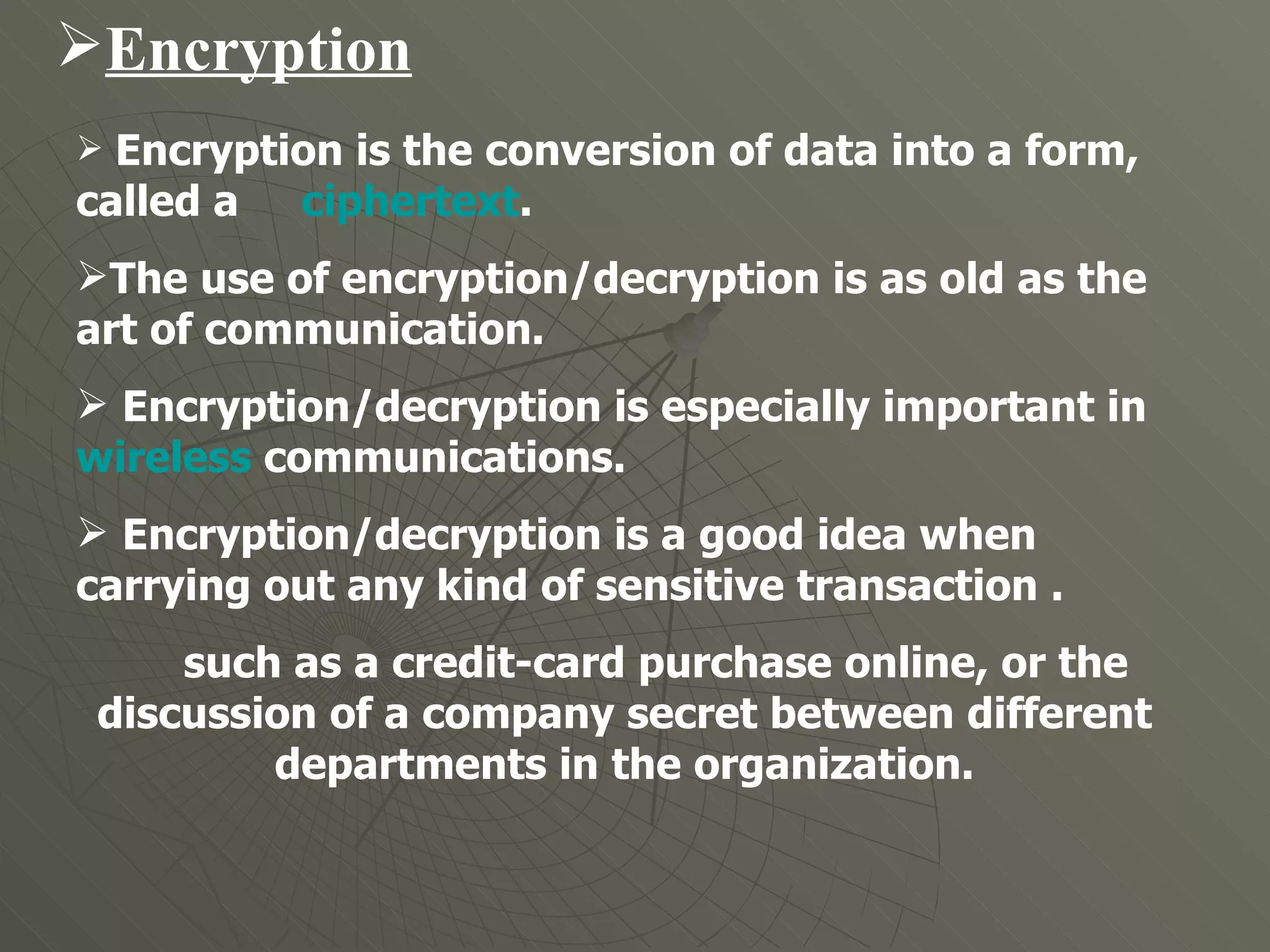 Encryption Encryption is the conversion of data into a form, called a  ciphertext . The use of encryption/decryption is as old as the art of communication.  Encryption/decryption is especially important in  wireless  communications.  Encryption/decryption is a good idea when carrying out any kind of sensitive transaction . such as a credit-card purchase online, or the discussion of a company secret between different departments in the organization. 