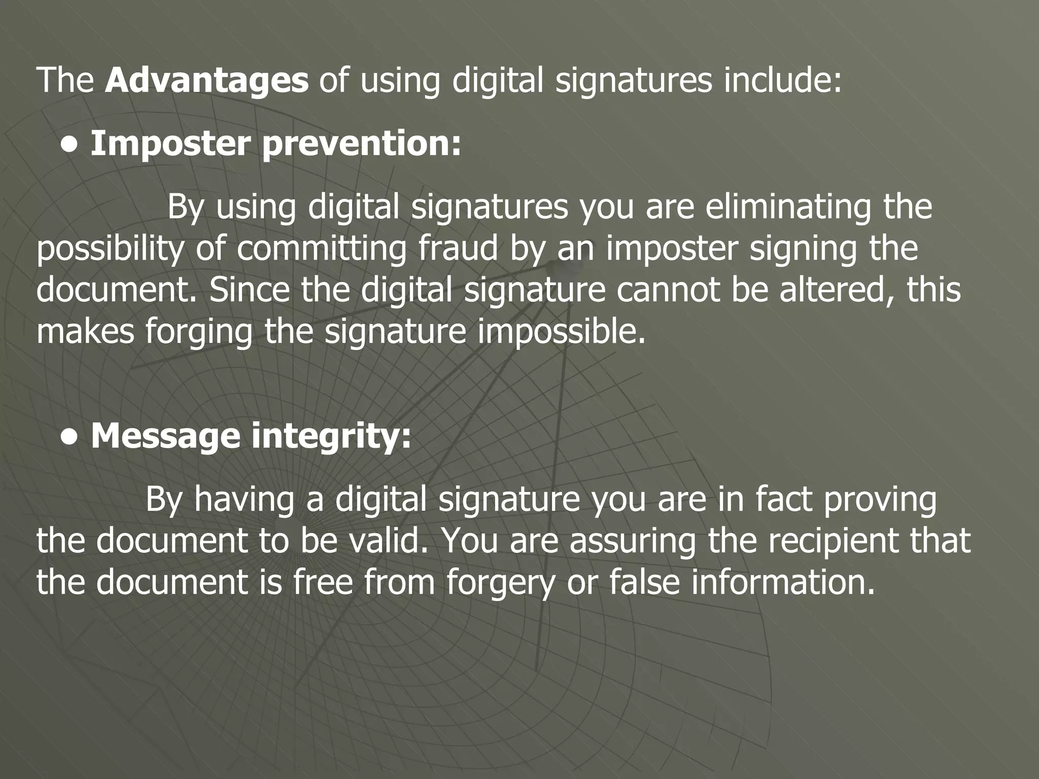 The  Advantages  of using digital signatures include:  •  Imposter prevention:  By using digital signatures you are eliminating the possibility of committing fraud by an imposter signing the document. Since the digital signature cannot be altered, this makes forging the signature impossible. •  Message integrity: By having a digital signature you are in fact proving the document to be valid. You are assuring the recipient that the document is free from forgery or false information.    