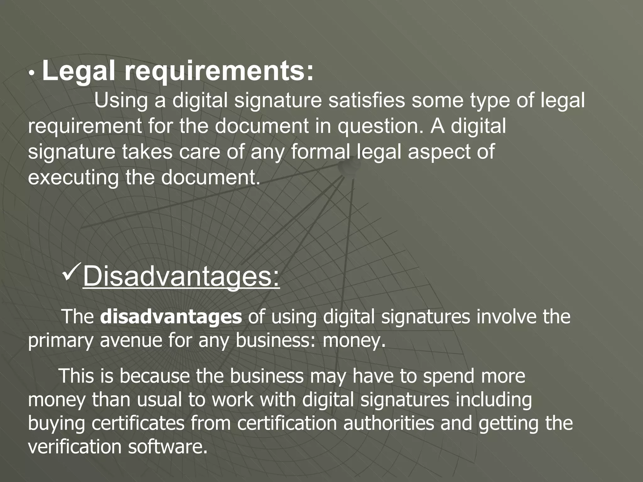 •  Legal requirements:   Using a digital signature satisfies some type of legal requirement for the document in question. A digital signature takes care of any formal legal aspect of executing the document.  Disadvantages: The  disadvantages  of using digital signatures involve the primary avenue for any business: money. This is because the business may have to spend more money than usual to work with digital signatures including buying certificates from certification authorities and getting the verification software.  