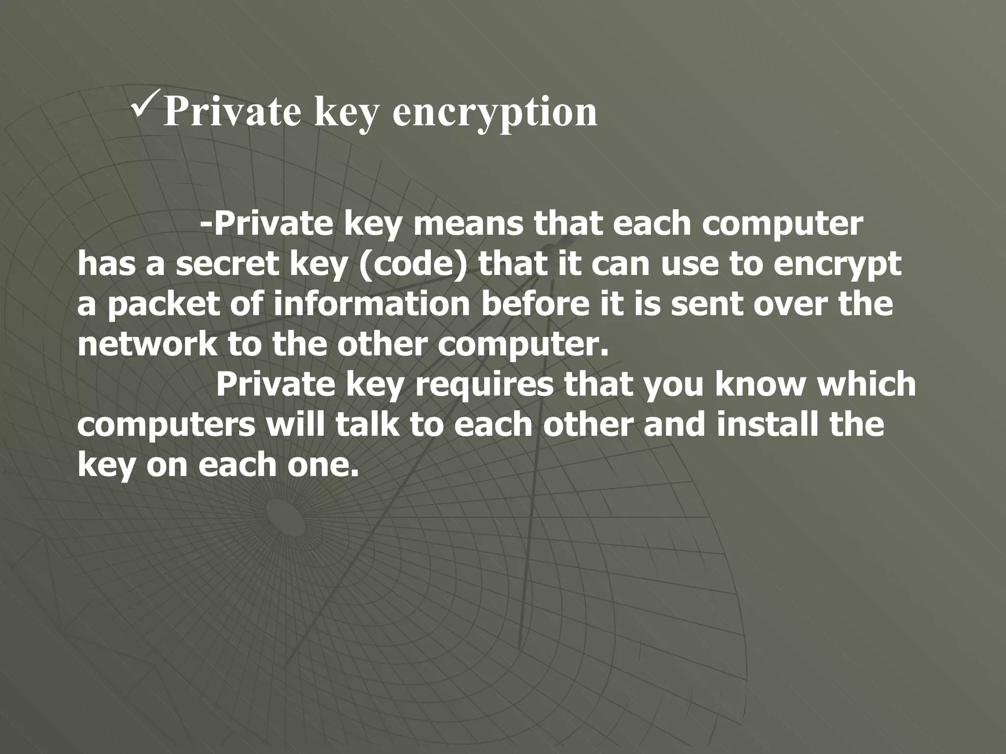 Private key encryption  -Private key means that each computer has a secret key (code) that it can use to encrypt a packet of information before it is sent over the network to the other computer.  Private key requires that you know which computers will talk to each other and install the key on each one. 