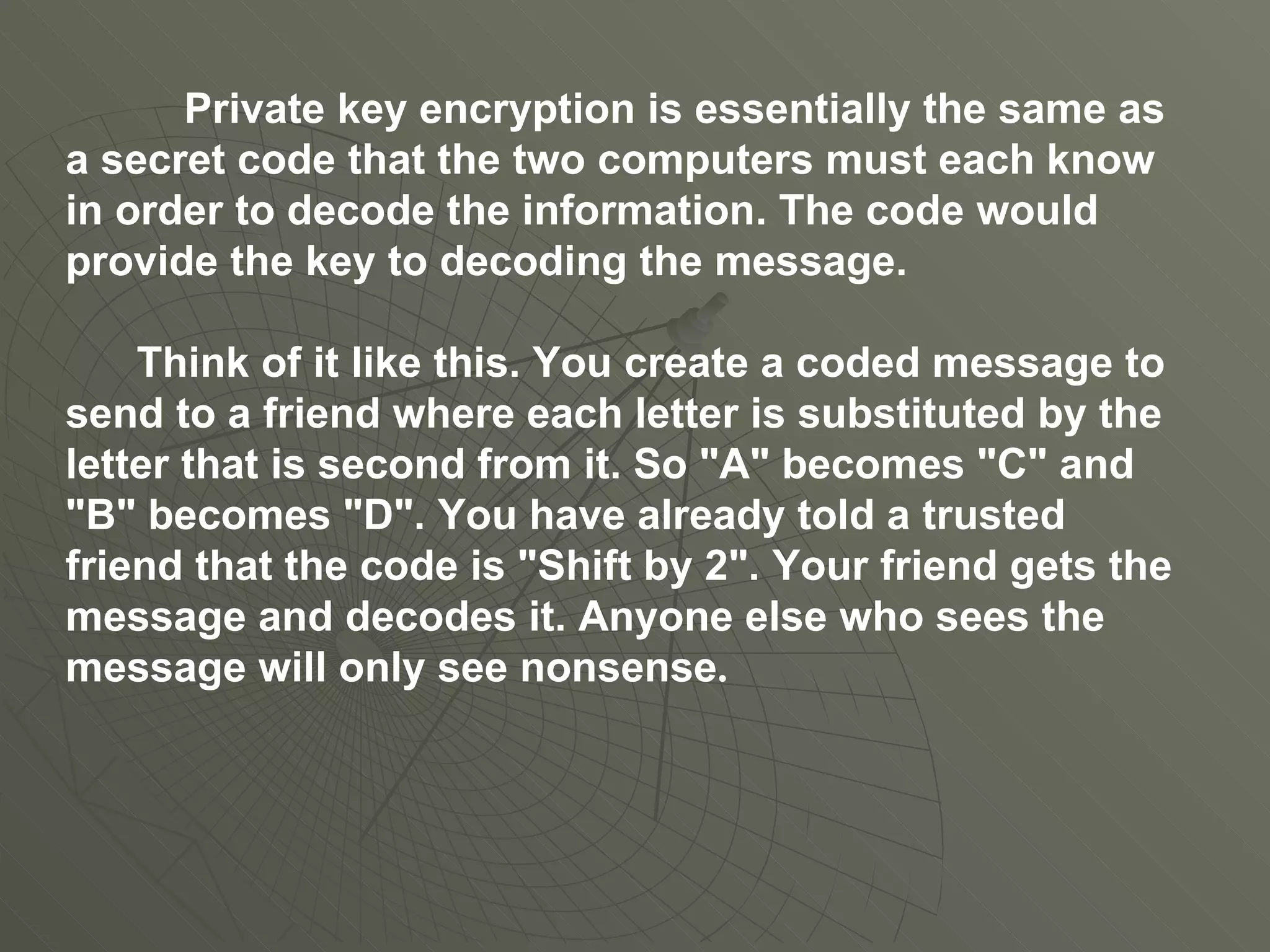 Private key encryption is essentially the same as a secret code that the two computers must each know in order to decode the information. The code would provide the key to decoding the message.  Think of it like this. You create a coded message to send to a friend where each letter is substituted by the letter that is second from it. So "A" becomes "C" and "B" becomes "D". You have already told a trusted friend that the code is "Shift by 2". Your friend gets the message and decodes it. Anyone else who sees the message will only see nonsense .  