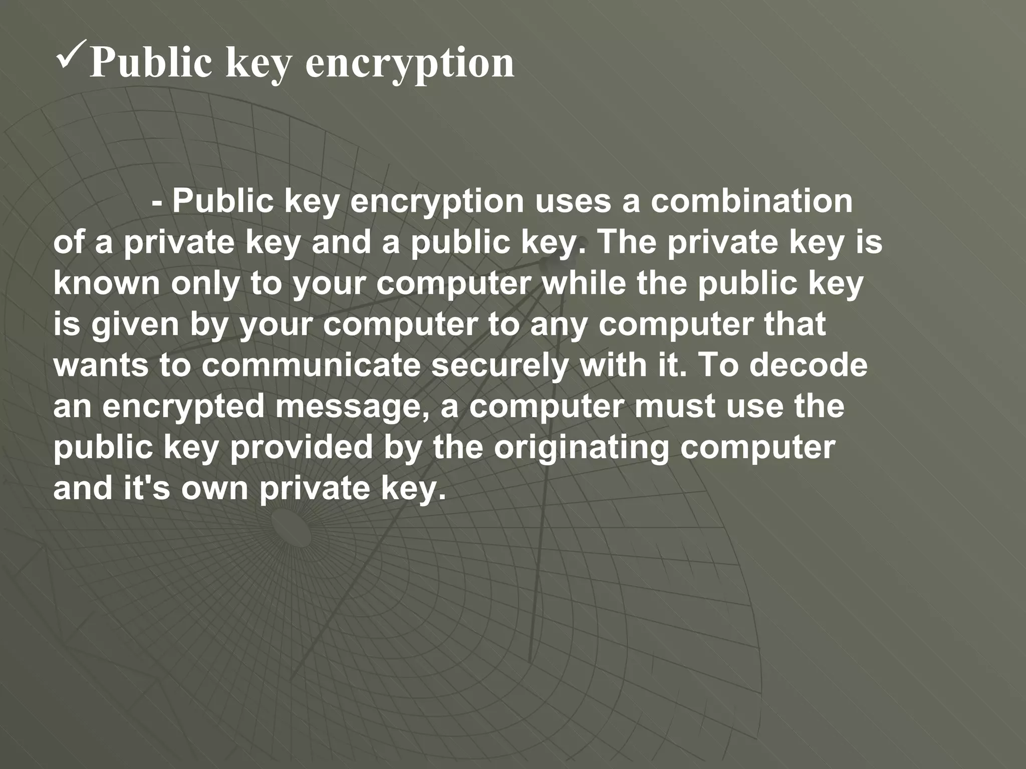 Public key encryption   - Public key encryption uses a combination of a private key and a public key. The private key is known only to your computer while the public key is given by your computer to any computer that wants to communicate securely with it. To decode an encrypted message, a computer must use the public key provided by the originating computer and it's own private key.  