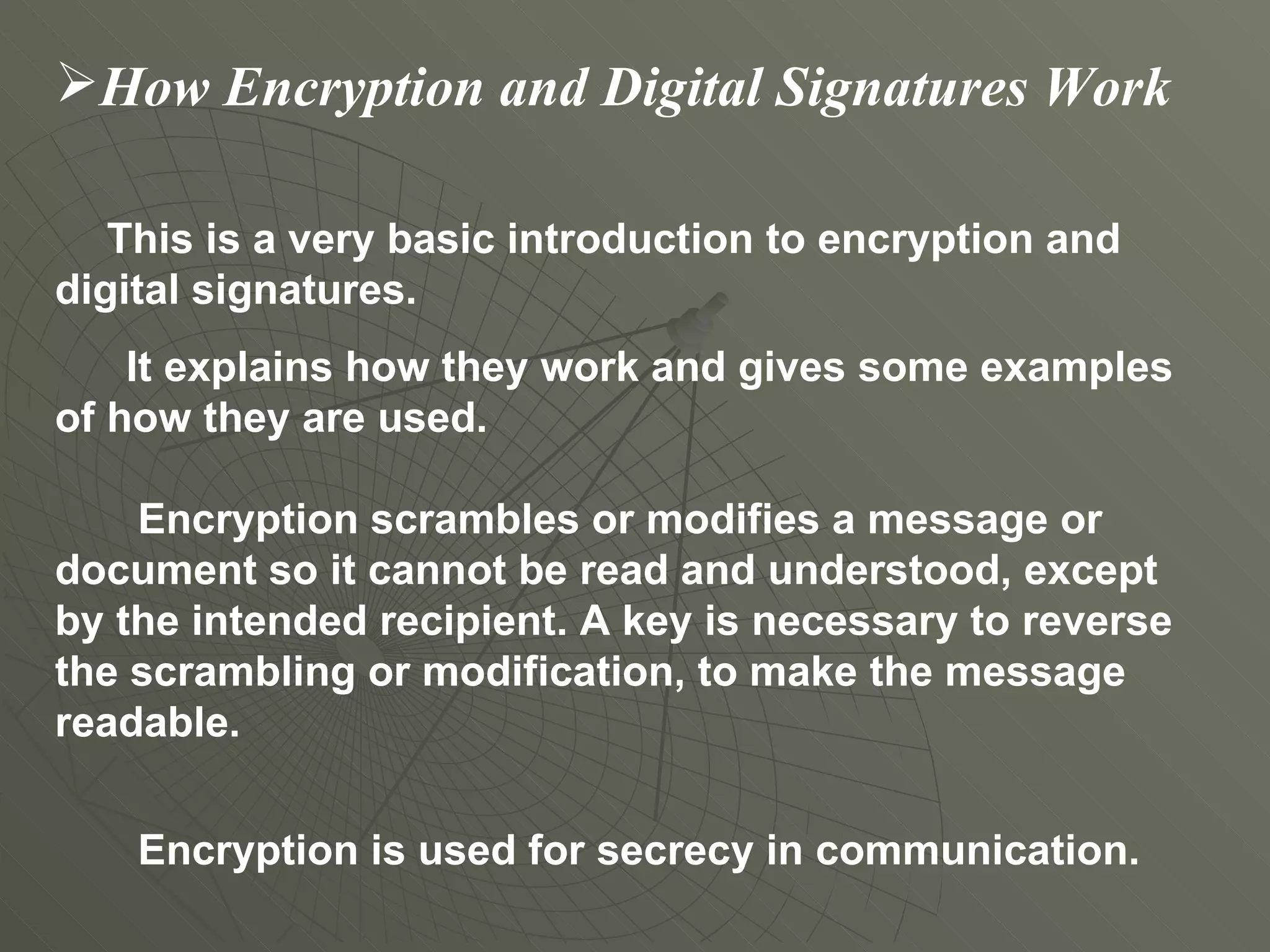 How Encryption and Digital Signatures Work This is a very basic introduction to encryption and digital signatures.  It explains how they work and gives some examples of how they are used.   Encryption scrambles or modifies a message or document so it cannot be read and understood, except by the intended recipient. A key is necessary to reverse the scrambling or modification, to make the message readable.   Encryption is used for secrecy in communication. 
