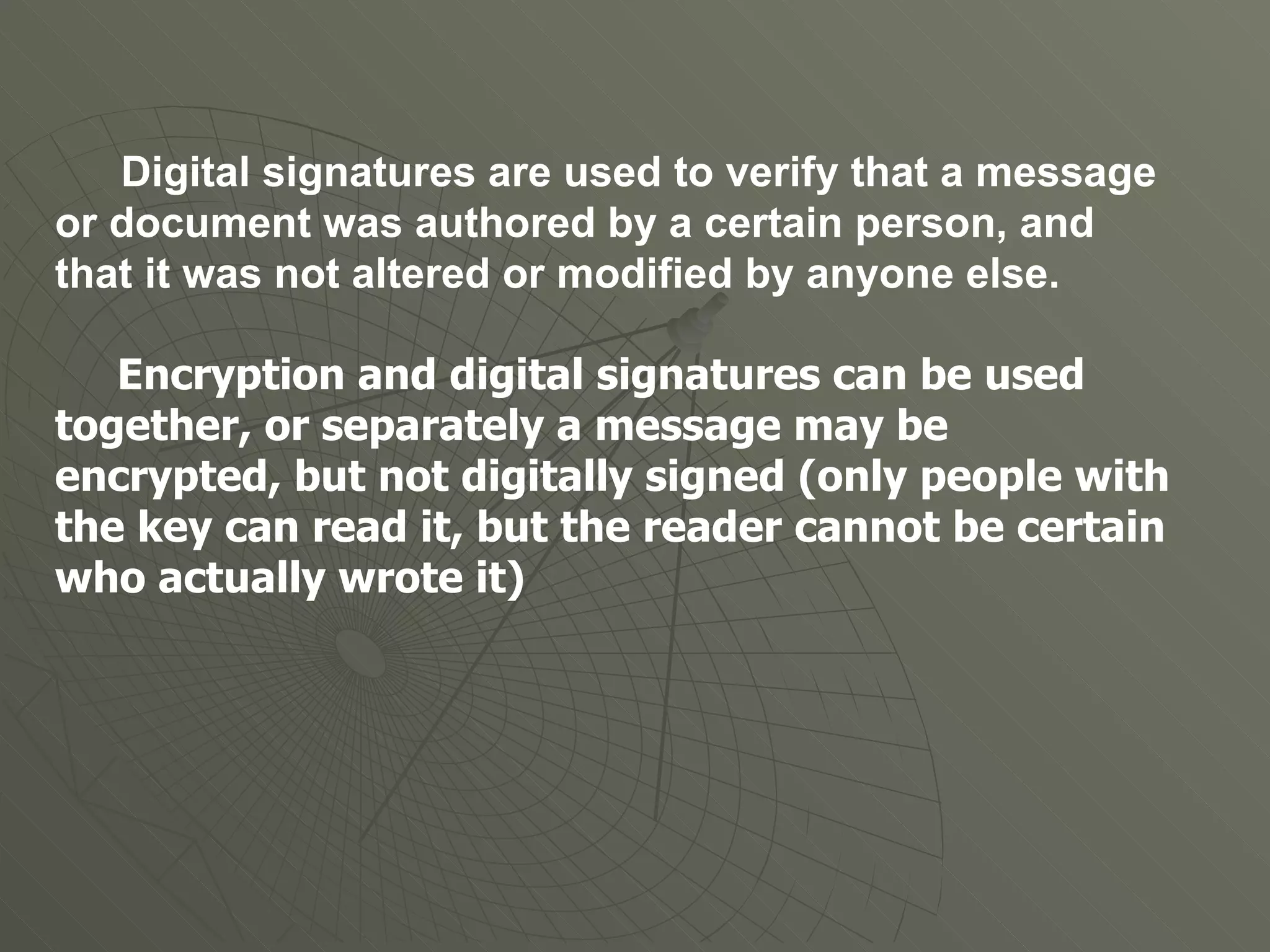 Digital signatures are used to verify that a message or document was authored by a certain person, and that it was not altered or modified by anyone else. Encryption and digital signatures can be used together, or separately a message may be encrypted, but not digitally signed (only people with the key can read it, but the reader cannot be certain who actually wrote it) 