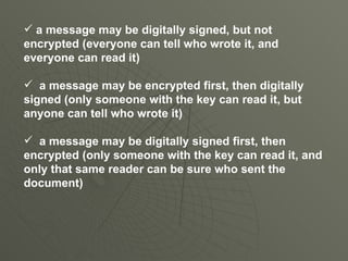 a message may be digitally signed, but not encrypted (everyone can tell who wrote it, and everyone can read it) a message may be encrypted first, then digitally signed (only someone with the key can read it, but anyone can tell who wrote it) a message may be digitally signed first, then encrypted (only someone with the key can read it, and only that same reader can be sure who sent the document) 