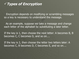 Types of Encryption Encryption depends on modifying or scrambling messages so a key is necessary to understand the message.  As an example, suppose we take a message and change each letter of the alphabet by substituting a later letter. If the key is 1, then choose the next letter: A becomes B, B becomes C, C becomes D, and so on…. If the key is 2, then choose the letter two letters later: A becomes C, B becomes D, C becomes E, and so on….   