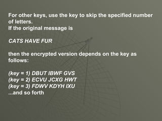 For other keys, use the key to skip the specified number of letters. If the original message is CATS HAVE FUR then the encrypted version depends on the key as follows: (key = 1) DBUT IBWF GVS (key = 2) ECVU JCXG HWT (key = 3) FDWV KDYH IXU ...and so forth 