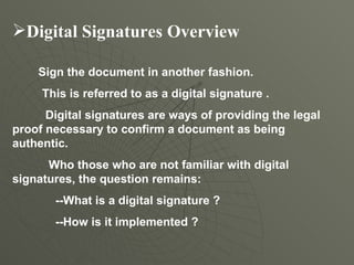 Digital Signatures Overview   Sign the document in another fashion.  This is referred to as a digital signature . Digital signatures are ways of providing the legal proof necessary to confirm a document as being authentic.  Who those who are not familiar with digital signatures, the question remains:  --What is a digital signature ? --How is it implemented ?  