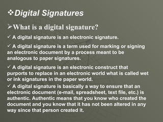 What is a digital signature?  A digital signature is an electronic signature.  A digital signature is a term used for marking or signing an electronic document by a process meant to be analogous to paper signatures. A digital signature is an electronic construct that purports to replace in an electronic world what is called wet or ink signatures in the paper world.  A digital signature is basically a way to ensure that an electronic document (e-mail, spreadsheet, text file, etc.) is authentic. Authentic means that you know who created the document and you know that it has not been altered in any way since that person created it.  Digital Signatures 