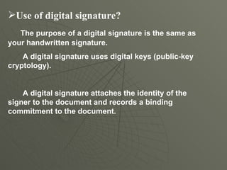 Use of digital signature? The purpose of a digital signature is the same as your handwritten signature.  A digital signature uses digital keys (public-key cryptology).  A digital signature attaches the identity of the signer to the document and records a binding commitment to the document. 
