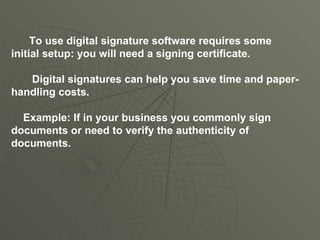 To use digital signature software requires some initial setup: you will need a signing certificate.  Digital signatures can help you save time and paper-handling costs. Example: If in your business you commonly sign documents or need to verify the authenticity of documents. 
