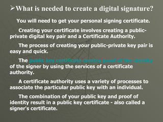 What is needed to create a digital signature?  You will need to get your personal signing certificate.  Creating your certificate involves creating a public-private digital key pair and a Certificate Authority.  The process of creating your public-private key pair is easy and quick. The  public key certificate creates proof of the identity  of the signer by using the services of a certificate authority.  A certificate authority uses a variety of processes to associate the particular public key with an individual. The combination of your public key and proof of identity result in a public key certificate - also called a signer's certificate.  