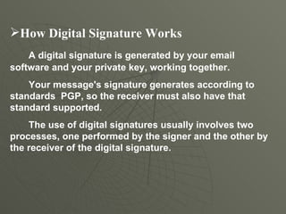 How Digital Signature Works A digital signature is generated by your email software and your private key, working together.  Your message's signature generates according to standards  PGP, so the receiver must also have that standard supported. The use of digital signatures usually involves two processes, one performed by the signer and the other by the receiver of the digital signature. 