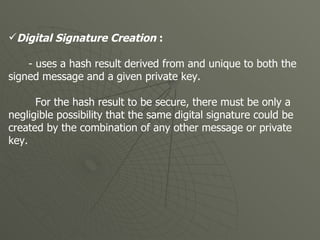Digital Signature Creation  : - uses a hash result derived from and unique to both the signed message and a given private key. For the hash result to be secure, there must be only a negligible possibility that the same digital signature could be created by the combination of any other message or private key.  