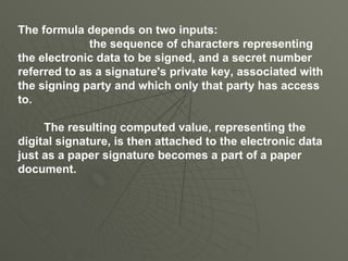 The formula depends on two inputs: the sequence of characters representing the electronic data to be signed, and a secret number referred to as a signature's private key, associated with the signing party and which only that party has access to. The resulting computed value, representing the digital signature, is then attached to the electronic data just as a paper signature becomes a part of a paper document. 