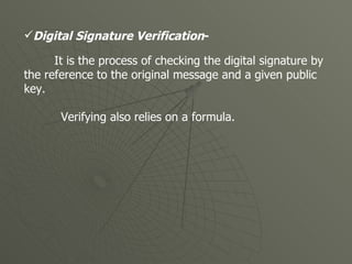 Digital Signature Verification -   It is the process of checking the digital signature by the reference to the original message and a given public key. Verifying also relies on a formula.  