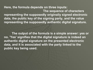 Here, the formula depends on three inputs: The sequence of characters representing the supposedly originally signed electronic data, the public key of the signing party, and the value representing the supposedly authentic digital signature.    The output of the formula is a simple answer: yes or no. 'Yes' signifies that the digital signature is indeed an authentic digital signature on the presented electronic data, and it is associated with the party linked to the public key being used.  