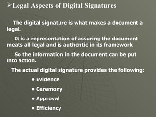Legal Aspects of Digital Signatures   The digital signature is what makes a document a legal.  It is a representation of assuring the document meats all legal and is authentic in its framework  So the information in the document can be put into action.  The actual digital signature provides the following:  •  Evidence  •  Ceremony  •  Approval  •  Efficiency  