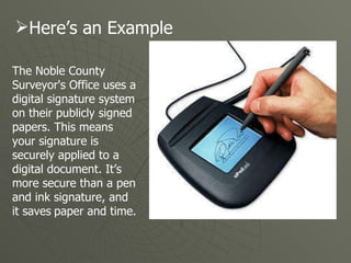 The Noble County Surveyor's Office uses a digital signature system on their publicly signed papers. This means your signature is securely applied to a digital document. It’s more secure than a pen and ink signature, and it saves   paper and time. Here’s an Example 