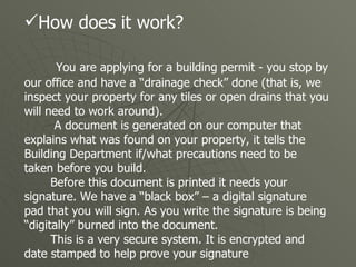 How does it work? You are applying for a building permit - you stop by our office and have a “drainage check” done (that is, we inspect your property for any tiles or open drains that you will need to work around). A document is generated on our computer that explains what was found on your property, it tells the Building Department if/what precautions need to be taken before you build.  Before this document is printed it needs your signature. We have a “black box” – a digital signature pad that you will sign. As you write the signature is being “digitally” burned into the document.  This is a very secure system. It is encrypted and date stamped to help prove your signature  